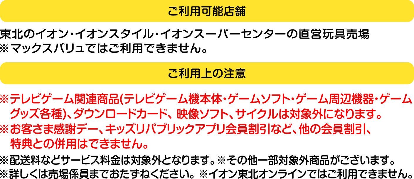 ご利用可能店舗：東北のイオン・イオンスタイル・イオンスーパーセンターの直営玩具売場 ※マックスバリュではご利用できません。ご利用上の注意：テレビゲーム関連商品（テレビゲーム機本体・ゲームソフト・ゲーム周辺機器・ゲームグッズ各種）、ダウンロードカード、映像ソフト、サイクルは対象外になります。お客さま感謝デー、キッズリパブリックアプリ会員割引など、他の会員割引、特典との併用はできません。配送料などサービス料金は対象外となります。その他一部対象外商品がございます。詳しくは売場係員までおたずねください。イオン東北オンラインではご利用できません。