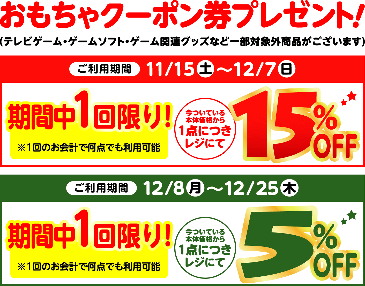 おもちゃクーポン券プレゼント！ ご利用期間：11月15日土曜日から12月7日日曜日まで、期間中1回限り！今ついている本体価格から1点につきレジにて15％オフ。ご利用期間：12月8日月曜日から12月25日木曜日まで、期間中1回限り！今ついている本体価格から1点につきレジにて5％オフ。※1回のお会計で何点でも利用可能 ※テレビゲーム・ゲームソフト・ゲーム関連グッズなど一部対象外商品がございます