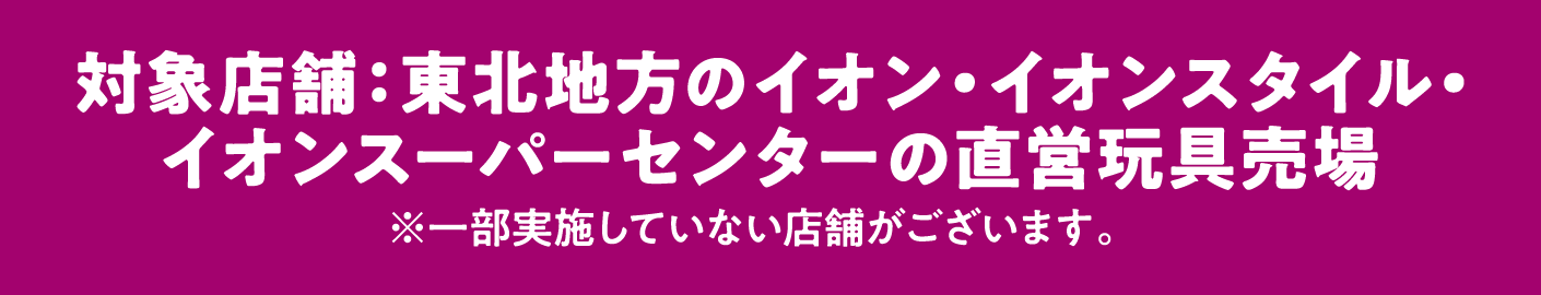 対象店舗：東北地方のイオン・イオンスタイル・イオンスーパーセンターの直営玩具売場 ※一部実施していない店舗がございます。