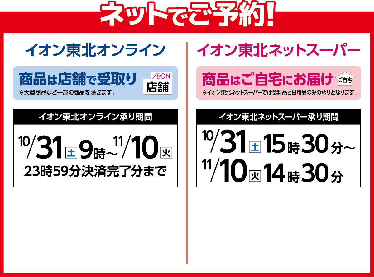 ネットでご予約！イオン東北オンラインは店舗で受取り。10月31日9時から11月10日23:59決済完了分まで承ります。イオン東北ネットスーパーはご自宅にお届け。10月31日15時30分から11月10日14時30分まで承ります。