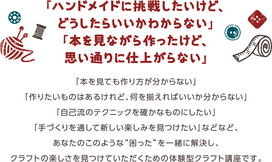 「ハンドメイドに挑戦したいけど、どうしたらいいかわからない」「本を見ながら作ったけど、思い通りに仕上がらない」「本を見ても作り方が分からない」「作りたいものはあるけれど、何を揃えればいいか分からない」「自己流のテクニックを確かなものにしたい」「手づくりを通して新しい楽しみを見つけたい」などなど、あなたのこのような&ldquo;困った&rdquo;を一緒に解決し、クラフトの楽しさを見つけていただくための体験型クラフト講座です。