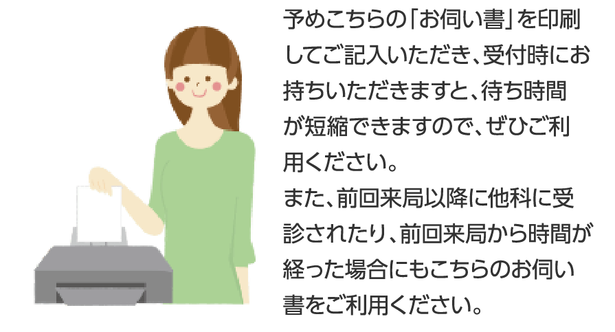 予めこちらの「お伺い書」を印刷してご記入いただき、受付時にお持ちいただきますと、待ち時間が短縮できますので、ぜひご利用ください。また、前回来局以降に他科に受診されたり、前回来局から時間が経った場合にもこちらのお伺い書をご利用ください。