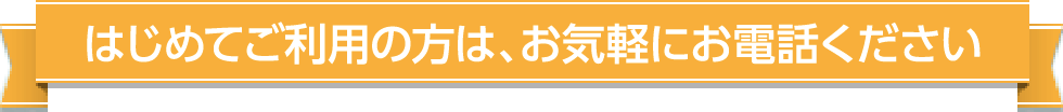 はじめてご利用の方は、お気軽にお電話ください
